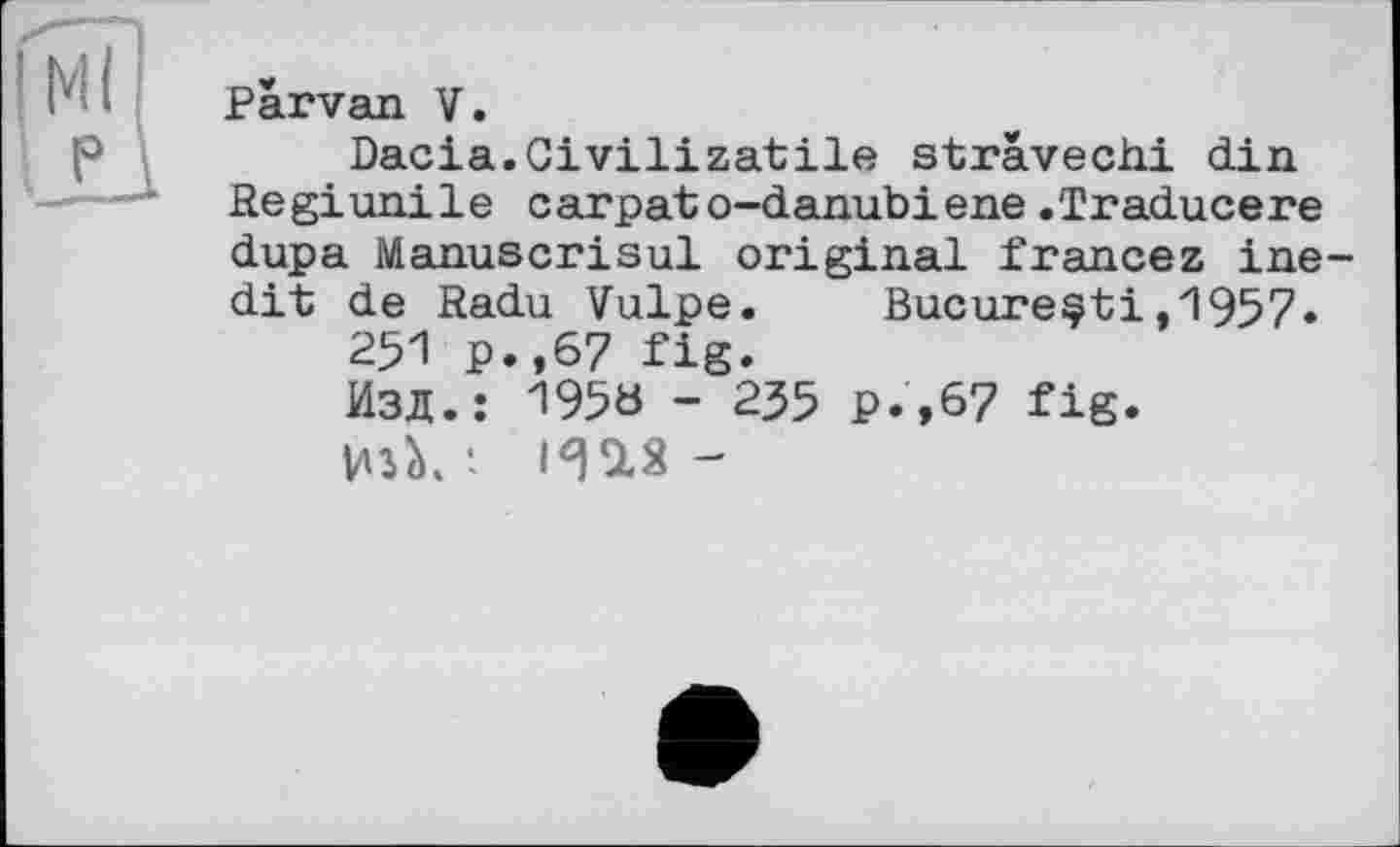 ﻿P
Parvan V.
Dacia.Civilizatile strävechi din Regiunile carpato-danubiene.Traducere dupa Manuscrisul original francez inedit de Radu Vulpe. Bucureçti,1957»
251 p.,67 fig.
Изд.: 195« - 235 p.,67 fig.
TO-